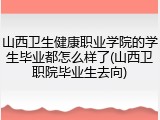 山西卫生健康职业学院的学生毕业都怎么样了(山西卫职院毕业生去向)