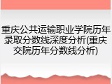 重庆公共运输职业学院历年录取分数线深度分析(重庆交院历年分数线分析)