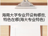 海南大学专业开设有哪些,特色在哪(海大专业特色)