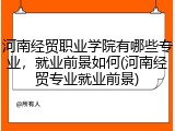 河南经贸职业学院有哪些专业，就业前景如何(河南经贸专业就业前景)