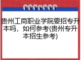 贵州工商职业学院要招专升本吗，如何参考(贵州专升本招生参考)