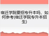 宿迁学院要招专升本吗，如何参考(宿迁学院专升本招生)