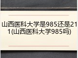 山西医科大学是985还是211(山西医科大学985吗)