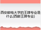 西安邮电大学的王牌专业是什么(西邮王牌专业)