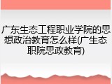 广东生态工程职业学院的思想政治教育怎么样(广生态职院思政教育)