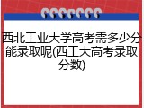 西北工业大学高考需多少分能录取呢(西工大高考录取分数)