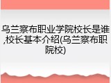 乌兰察布职业学院校长是谁,校长基本介绍(乌兰察布职院校)
