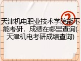 天津机电职业技术学院能不能考研，成绩在哪里查询(天津机电考研成绩查询)