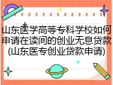 山东医学高等专科学校如何申请在读间的创业无息贷款(山东医专创业贷款申请)