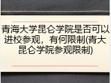 青海大学昆仑学院是否可以进校参观，有何限制(青大昆仑学院参观限制)