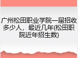 广州松田职业学院一届招收多少人，最近几年(松田职院近年招生数)