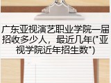 广东亚视演艺职业学院一届招收多少人，最近几年("亚视学院近年招生数")
