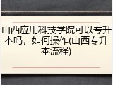 山西应用科技学院可以专升本吗，如何操作(山西专升本流程)