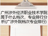 广州涉外经济职业技术学院属于什么档次，专业排行分析(广涉外院档次专业排行)