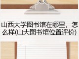 山西大学图书馆在哪里，怎么样(山大图书馆位置评价)