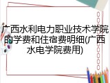 广西水利电力职业技术学院的学费和住宿费明细(广西水电学院费用)