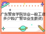 广东警官学院毕业一般工资多少钱(广警毕业生薪资)