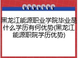 黑龙江能源职业学院毕业是什么学历有何优势(黑龙江能源职院学历优势)