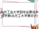 北方工业大学到毕业要花多少学费(北方工大学费总计)