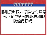 郴州思科职业学院含金量量吗，值得报吗(郴州思科职院值得报吗)