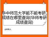 华中师范大学能不能考研，成绩在哪里查询(华师考研成绩查询)
