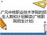 广元中核职业技术学院的招生人数和计划解读(广核职院招生计划)