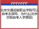 北京交通运输职业学院可以自考去读吗，为什么(北京交院自考入学原因)