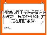 广州城市理工学院是否有在职研究生,报考条件如何(广理在职研条件)