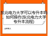 东北电力大学可以专升本吗，如何操作(东北电力大学专升本流程)