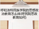呼和浩特民族学院的思想政治教育怎么样(呼民院思政教育如何)