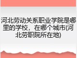 河北劳动关系职业学院是哪里的学校，在哪个城市(河北劳职院所在地)