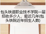 包头铁道职业技术学院一届招收多少人，最近几年(包头铁院近年招生人数)