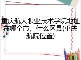 重庆航天职业技术学院地址在哪个市，什么区县(重庆航院位置)