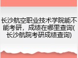 长沙航空职业技术学院能不能考研，成绩在哪里查询(长沙航院考研成绩查询)