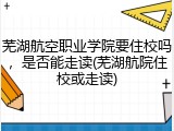 芜湖航空职业学院要住校吗，是否能走读(芜湖航院住校或走读)
