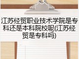 江苏经贸职业技术学院是专科还是本科院校呢(江苏经贸是专科吗)