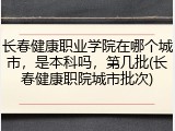 长春健康职业学院在哪个城市，是本科吗，第几批(长春健康职院城市批次)