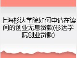 上海杉达学院如何申请在读间的创业无息贷款(杉达学院创业贷款)