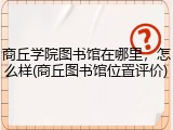 商丘学院图书馆在哪里，怎么样(商丘图书馆位置评价)