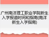 广州南洋理工职业学院新生入学报道时间和指南(南洋新生入学指南)