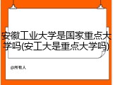 安徽工业大学是国家重点大学吗(安工大是重点大学吗)