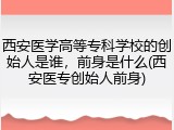 西安医学高等专科学校的创始人是谁，前身是什么(西安医专创始人前身)