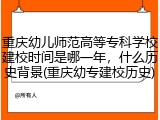 重庆幼儿师范高等专科学校建校时间是哪一年，什么历史背景(重庆幼专建校历史)