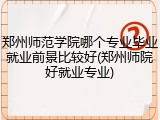 郑州师范学院哪个专业毕业就业前景比较好(郑州师院好就业专业)