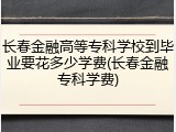 长春金融高等专科学校到毕业要花多少学费(长春金融专科学费)