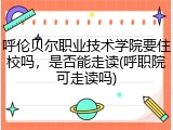 呼伦贝尔职业技术学院要住校吗，是否能走读(呼职院可走读吗)