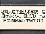 湖南交通职业技术学院一届招收多少人，最近几年("湖南交通职院近年招生数")