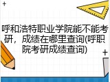 呼和浩特职业学院能不能考研，成绩在哪里查询(呼职院考研成绩查询)