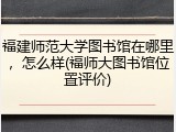 福建师范大学图书馆在哪里，怎么样(福师大图书馆位置评价)