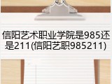 信阳艺术职业学院是985还是211(信阳艺职985211)